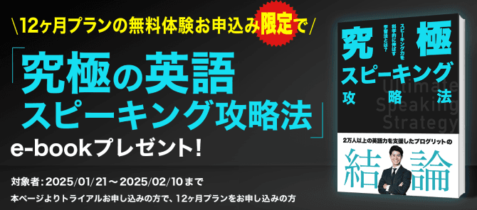 期間限定特典 \無料体験申し込みで必ずもらえる/ 2万人以上の英語力を支援した「プログリット」が贈る 「究極の英語スピーキング攻略法」 e-bookプレゼント！ 対象者: 2025/1/21〜2025/02/10まで、本ページよりトライアルお申し込みの方