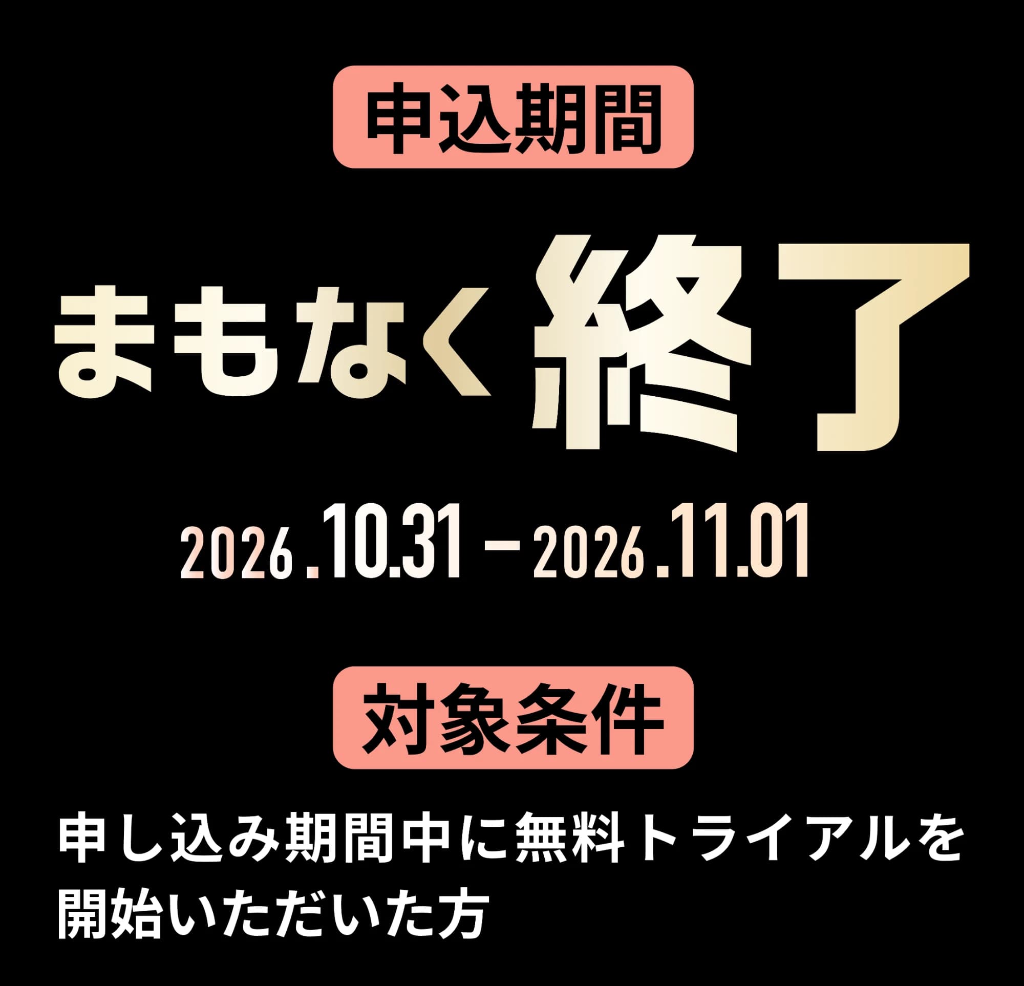 申込期間 まもなく終了 2026.10.31-2026.11.01 対象条件 申し込み期間中に無料トライアルを開始いただいた方