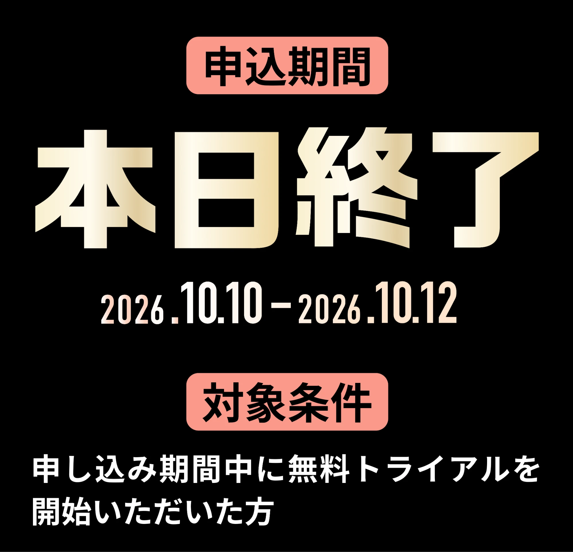 申込期間 本日終了 2026.10.10-2026.10.12 対象条件 申し込み期間中に無料トライアルを開始いただいた方